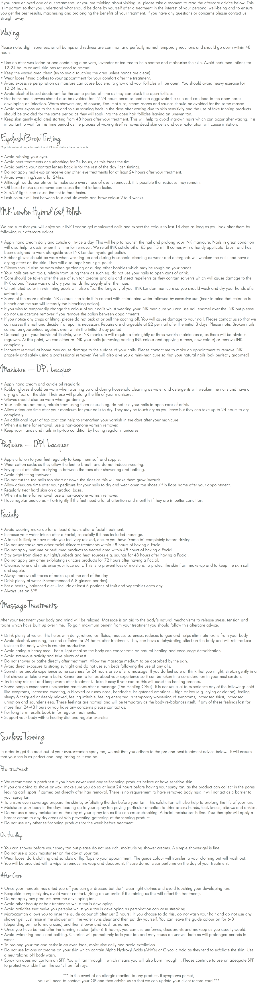If you have enjoyed one of our treatments, or you are thinking about visiting us, please take a moment to read the aftercare advice below. This is important so that you understand what should be done by yourself after a treatment in the interest of your personal well-being and to ensure you get the best results, maximising and prolonging the benefits of your treatment. If you have any questions or concerns please contact us straight away. Waxing Please note: slight soreness, small bumps and redness are common and perfectly normal temporary reactions and should go down within 48 hours. • Use an after-wax lotion or one containing aloe vera, lavender or tea tree to help soothe and moisturise the skin. Avoid perfumed lotions for 12-24 hours or until skin has returned to normal. • Keep the waxed area clean (try to avoid touching the area unless hands are clean). • Wear loose fitting clothes to your appointment for your comfort after the treatment. • Avoid excessive perspiration as moisture can cause bacteria to grow and your follicles will be open. You should avoid heavy exercise for 12-24 hours. • Avoid alcohol based deodorant for the same period of time as they can block the open follicles. • Hot baths and showers should also be avoided for 12-24 hours because heat can aggravate the skin and can lead to the open pores developing an infection. Warm showers are, of course, fine. Hot tubs, steam rooms and saunas should be avoided for the same reason. • Avoid over exposure to the sun and to sun tanning beds in the days after waxing due to skin sensitivity and the use of fake tanning products should be avoided for the same period as they will soak into the open hair follicles leaving an uneven tan. • Keep skin gently exfoliated starting from 48 hours after your treatment. This will help to avoid ingrown hairs which can occur after waxing. It is important to wait for this time period as the process of waxing itself removes dead skin cells and over exfoliation will cause irritation. Eyelash/Brow Tinting *A patch test must be performed at least 24 hours before these treatments • Avoid rubbing your eyes. • Avoid heat treatments or sunbathing for 24 hours, as this fades the tint. • Avoid putting your contact lenses back in for the rest of the day (lash tinting). • Do not apply make-up or receive any other eye treatments for at least 24 hours after your treatment. • Avoid swimming/sauna for 24hrs. • Although we do our utmost to make sure every trace of dye is removed, it is possible that residues may remain. • Oil based make up remover can cause the tint to fade faster. • Sun/UV lights can cause the tint to fade faster. • Lash colour will last between four and six weeks and brow colour 2 to 4 weeks. INK London Hybrid Gel Polish We are sure that you will enjoy your INK London gel manicured nails and expect the colour to last 14 days as long as you look after them by following our aftercare advice. • Apply hand cream daily and cuticle oil twice a day. This will help to nourish the nail and prolong your INK manicure. Nails in great condition will also help to assist when it is time for removal. We retail INK cuticle oil at £5 per 15 ml. It comes with a handy applicator brush and has been designed to work alongside your INK London hybrid gel polish. • Rubber gloves should be worn when washing up and during household cleaning as water and detergents will weaken the nails and have a drying effect on the skin. They will also impair your gel polish. • Gloves should also be worn when gardening or during other hobbies which may be rough on your hands • Your nails are not tools, refrain from using them as such eg. do not use your nails to open cans of drink. • Care should be taken after the use of sun tan creams and oils and insect repellents as they contain solvents which will cause damage to the INK colour. Please wash and dry your hands thoroughly after their use. • Chlorinated water in swimming pools will also affect the longevity of your INK London manicure so you should wash and dry your hands after swimming. • Some of the more delicate INK colours can fade if in contact with chlorinated water followed by excessive sun (bear in mind that chlorine is bleach and the sun will intensify the bleaching action). • If you wish to temporarily change the colour of your nails whilst wearing your INK manicure you can use nail enamel over the INK but please do not use acetone remover if you remove the polish between appointments. • If you notice any chips or lifting, please do not pick at or pull the coating off. You will cause damage to your nail. Please contact us so that we can assess the nail and decide if a repair is necessary. Repairs are chargeable at £2 per nail after the initial 3 days. Please note: Broken nails cannot be guaranteed against, even within the initial 3 day period. • Depending on your individual lifestyle, your INK manicure will require a fortnightly or three-weekly maintenance, as there will be obvious regrowth. At this point, we can either re-INK your nails (removing existing INK colour and applying a fresh, new colour) or remove INK completely. • Incorrect removal at home may cause damage to the surface of your nails. Please contact me to make an appointment to remove INK properly and safely using a professional remover. We will also give you a mini-manicure so that your natural nails look perfectly groomed! Manicure — OP I Lacquer • Apply hand cream and cuticle oil regularly. • Rubber gloves should be worn when washing up and during household cleaning as water and detergents will weaken the nails and have a drying effect on the skin. Their use will prolong the life of your manicure. • Gloves should also be worn when gardening. • Your nails are not tools, refrain from using them as such eg. do not use your nails to open cans of drink. • Allow adequate time after your manicure for your nails to dry. They may be touch dry as you leave but they can take up to 24 hours to dry completely. • An additional layer of top coat can help to strengthen your varnish in the days after your manicure. • When it is time for removal, use a non-acetone varnish remover. • Keep your hands and nails in tip-top condition by having regular manicures. Pedicure — OP I Lacquer • Apply a lotion to your feet regularly to keep them soft and supple. • Wear cotton socks as they allow the feet to breath and do not induce sweating. • Pay special attention to drying in between the toes after showering and bathing. • Avoid tight fitting footwear. • Do not cut the toe nails too short or down the sides as this will make them grow inwards. • Allow adequate time after your pedicure for your nails to dry and wear open toe shoes / flip flops home after your appointment. • Regularly treat hard skin on a gradual basis. • When it is time for removal, use a non-acetone varnish remover. • Have regular pedicures – Fortnightly if the feet need a lot of attention and monthly if they are in better condition. Facials • Avoid wearing make-up for at least 6 hours after a facial treatment. • Increase your water intake after a Facial, especially if it has included massage. • A facial is likely to have made you feel very relaxed, ensure you have ‘come to’ completely before driving. • Do not undertake any other facial skincare treatments within 48 hours of having a Facial. • Do not apply perfume or perfumed products to treated area within 48 hours of having a Facial. • Stay away from direct sunlight/sunbeds and heat sources e.g. saunas for 48 hours after having a Facial. • Do not apply any other exfoliating skincare products for 72 hours after having a Facial. • Cleanse, tone and moisturise your face daily. This is to prevent loss of moisture, to protect the skin from make-up and to keep the skin soft and supple. • Always remove all traces of make-up at the end of the day. • Drink plenty of water (Recommended 6-8 glasses per day). • Eat a healthy, balanced diet – Include at least 5 portions of fruit and vegetables each day. • Always use an SPF. Massage Treatments After your treatment your body and mind will be relaxed. Massage is an aid to the body’s natural mechanisms to release stress, tension and toxins which have built up over time. To gain maximum benefit from your treatment you should follow this aftercare advice. • Drink plenty of water. This helps with dehydration, lost fluids, reduces soreness, reduces fatigue and helps eliminate toxins from your body • Avoid alcohol, smoking, tea and caffeine for 24 hours after treatment. They can have a dehydrating effect on the body and will reintroduce toxins to the body which is counter-productive. • Avoid eating a heavy meal. Eat a light meal so the body can concentrate on natural healing and encourage detoxification. • Avoid strenuous activity and take plenty of rest. • Do not shower or bathe directly after treatment. Allow the massage medium to be absorbed by the skin. • Avoid direct exposure to strong sunlight and do not use sun beds following the use of any oils. • Sometimes people experience some soreness for 24 hours or so after a massage. If you do feel sore or think that you might, stretch gently in a hot shower or take a warm bath. Remember to tell us about your experience so it can be taken into consideration in your next session. • Try to stay relaxed and keep warm after treatment. Take it easy if you can as this will assist the healing process. • Some people experience unexpected reactions after a massage (The Healing Crisis). It is not unusual to experience any of the following: cold like symptoms, increased sweating, a blocked or runny nose, headache, heightened emotions – high or low (e.g. crying or elation), feeling sleepy & fatigued or deeply relaxed, feeling irritable, feeling energized, a temporary worsening of symptoms, increased thirst, increased urination and sounder sleep. These feelings are normal and will be temporary as the body re-balances itself. If any of these feelings last for more than 24-48 hours or you have any concerns please contact us. • For long term results book in for regular treatments. • Support your body with a healthy diet and regular exercise Sunless Tanning In order to get the most out of your Moroccantan spray tan, we ask that you adhere to the pre and post treatment advice below. It will ensure that your tan is as perfect and long lasting as it can be. Pre-treatment • We recommend a patch test if you have never used any self-tanning products before or have sensitive skin. • If you are going to shave or wax, make sure you do so at least 24 hours before having your spray tan, as the product can collect in the pores leaving dark spots if carried out directly after hair removal. There is no requirement to have removed body hair, it will not act as a barrier to your spray tan. • To ensure even coverage prepare the skin by exfoliating the day before your tan. This exfoliation will also help to prolong the life of your tan. • Moisturise your body in the days leading up to your spray tan paying particular attention to drier areas; hands, feet, knees, elbows and ankles. • Do not use a body moisturiser on the day of your spray tan as this can cause streaking. A facial moisturiser is fine. Your therapist will apply a barrier cream to any dry areas of skin preventing gathering of the tanning product. • Do not use any other self-tanning products for the week before treatment. On the day • You can shower before your spray tan but please do not use rich, moisturising shower creams. A simple shower gel is fine. • Do not use a body moisturiser on the day of your tan. • Wear loose, dark clothing and sandals or flip flops to your appointment. The guide colour will transfer to your clothing but will wash out. • You will be provided with a wipe to remove makeup and deodorant. Please do not wear perfume on the day of your treatment. After Care • Once your therapist has dried you off you can get dressed but don’t wear tight clothes and avoid touching your developing tan. • Keep skin completely dry, avoid water contact. (Bring an umbrella if it’s raining as this will affect the treatment). • Do not apply any products over the developing tan. • Avoid other beauty or hair treatments whilst tan is developing. • Avoid activities that make you perspire whilst your tan is developing as perspiration can case streaking. • Moroccantan allows you to rinse the guide colour off after just 2 hours! If you choose to do this, do not wash your hair and do not use any shower gel. Just rinse in the shower until the water runs clear and then pat dry yourself. You can leave the guide colour on for 6-8 (depending on the formula used) and then shower and wash as normal. • Once you have bathed after the tanning session (after 6-8 hours), you can use perfumes, deodorants and makeup as you usually would. • Avoid swimming pools and bathing. Chlorine will prematurely fade your tan and may cause an uneven fade as will prolonged periods in water. • To prolong your tan and assist in an even fade, moisturise daily and avoid exfoliation. • Do not use lotions or creams on your skin which contain Alpha Hydroxyl Acids (AHA’s) or Glycolic Acid as they tend to exfoliate the skin. Use a neutralizing pH body wash. • Spray tan does not contain an SPF. You will tan through it which means you will also burn through it. Please continue to use an adequate SPF to protect your skin from the sun’s harmful rays. *** In the event of an allergic reaction to any product, if symptoms persist, you will need to contact your GP and then advise us so that we can update your client record card ***